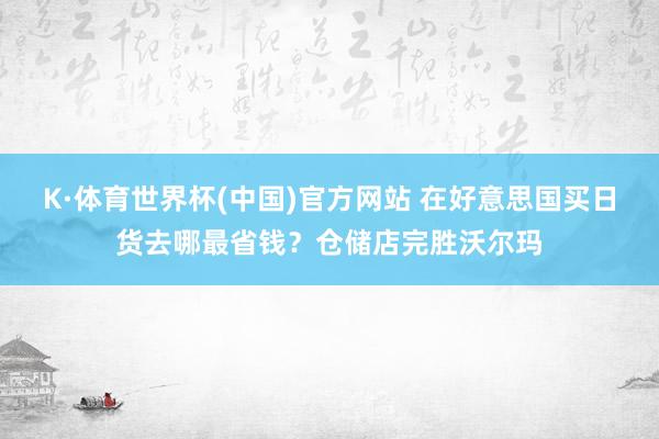 K·体育世界杯(中国)官方网站 在好意思国买日货去哪最省钱？仓储店完胜沃尔玛