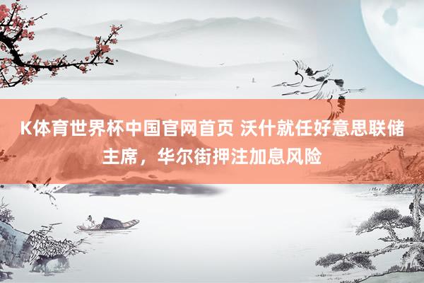 K体育世界杯中国官网首页 沃什就任好意思联储主席,华尔街押注加息风险