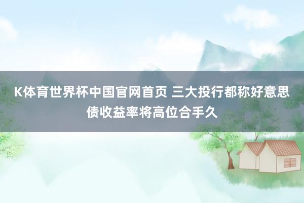 K体育世界杯中国官网首页 三大投行都称好意思债收益率将高位合手久