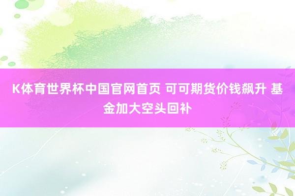 K体育世界杯中国官网首页 可可期货价钱飙升 基金加大空头回补