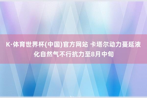 K·体育世界杯(中国)官方网站 卡塔尔动力蔓延液化自然气不行抗力至8月中旬
