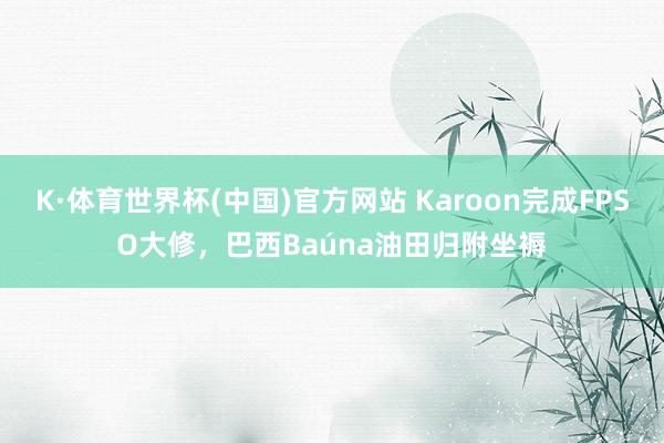 K·体育世界杯(中国)官方网站 Karoon完成FPSO大修,巴西Baúna油田归附坐褥