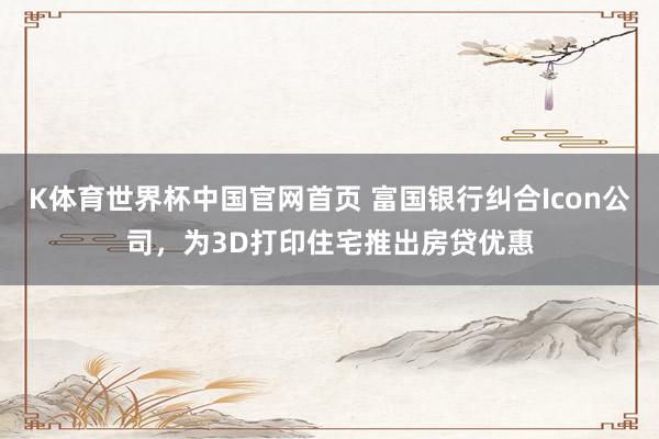 K体育世界杯中国官网首页 富国银行纠合Icon公司，为3D打印住宅推出房贷优惠