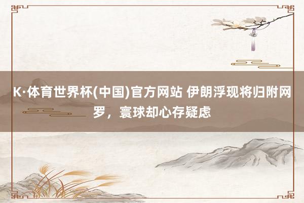 K·体育世界杯(中国)官方网站 伊朗浮现将归附网罗，寰球却心存疑虑