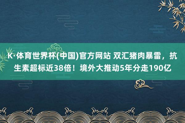K·体育世界杯(中国)官方网站 双汇猪肉暴雷，抗生素超标近38倍！境外大推动5年分走190亿