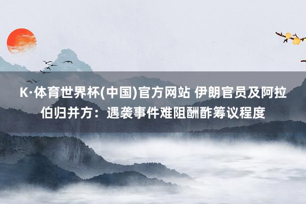 K·体育世界杯(中国)官方网站 伊朗官员及阿拉伯归并方：遇袭事件难阻酬酢筹议程度
