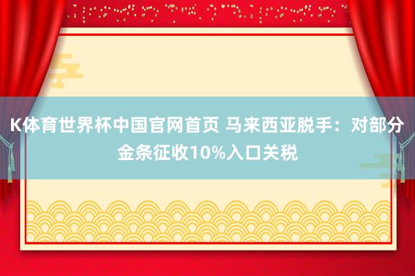 K体育世界杯中国官网首页 马来西亚脱手：对部分金条征收10%入口关税