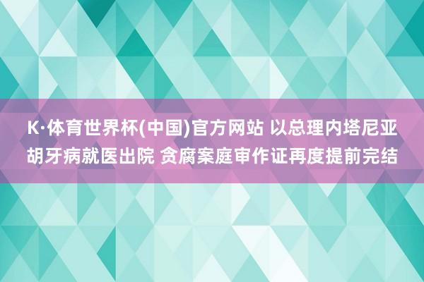 K·体育世界杯(中国)官方网站 以总理内塔尼亚胡牙病就医出院 贪腐案庭审作证再度提前完结