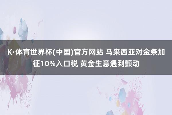 K·体育世界杯(中国)官方网站 马来西亚对金条加征10%入口税 黄金生意遇到颤动
