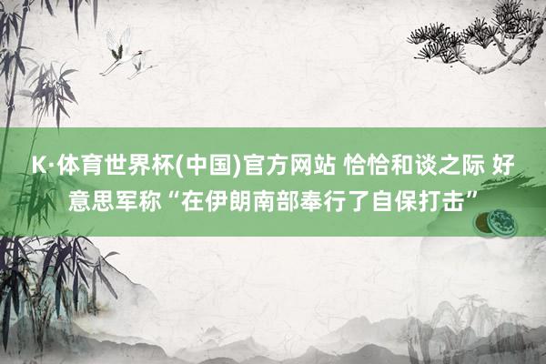 K·体育世界杯(中国)官方网站 恰恰和谈之际 好意思军称“在伊朗南部奉行了自保打击”
