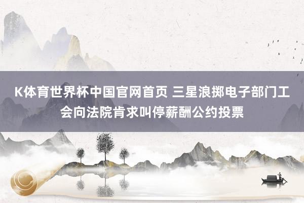 K体育世界杯中国官网首页 三星浪掷电子部门工会向法院肯求叫停薪酬公约投票