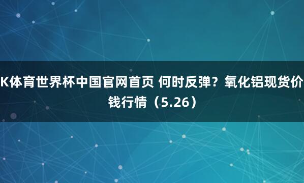 K体育世界杯中国官网首页 何时反弹？氧化铝现货价钱行情（5.26）