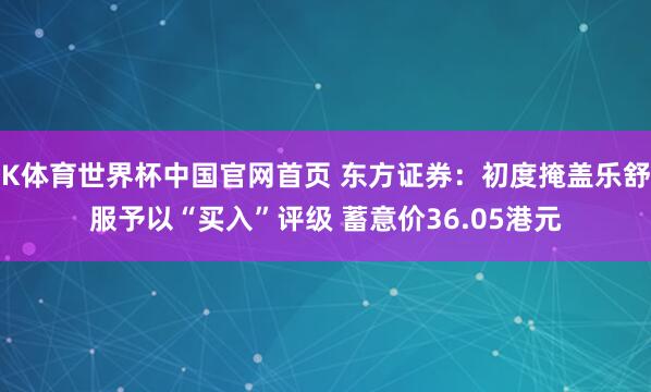K体育世界杯中国官网首页 东方证券：初度掩盖乐舒服予以“买入”评级 蓄意价36.05港元