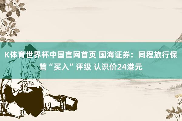 K体育世界杯中国官网首页 国海证券:同程旅行保管“买入”评级 认识价24港元