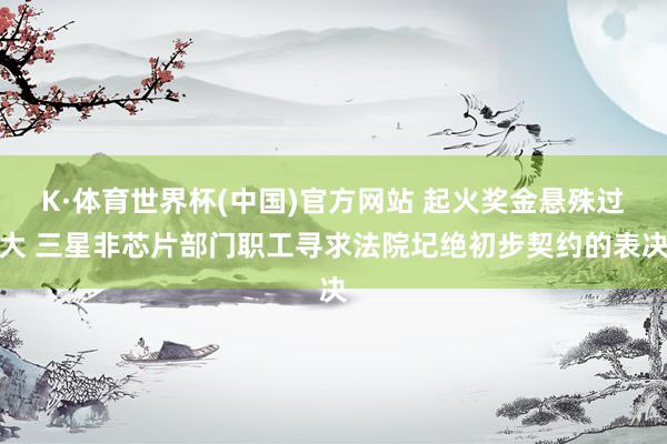 K·体育世界杯(中国)官方网站 起火奖金悬殊过大 三星非芯片部门职工寻求法院圮绝初步契约的表决