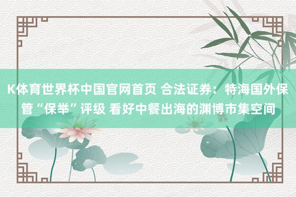 K体育世界杯中国官网首页 合法证券：特海国外保管“保举”评级 看好中餐出海的渊博市集空间