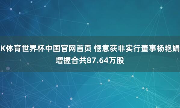 K体育世界杯中国官网首页 惬意获非实行董事杨艳娟增握合共87.64万股
