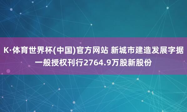 K·体育世界杯(中国)官方网站 新城市建造发展字据一般授权刊行2764.9万股新股份