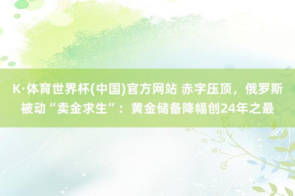 K·体育世界杯(中国)官方网站 赤字压顶,俄罗斯被动“卖金求生”:黄金储备降幅创24年之最