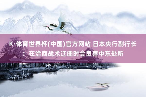 K·体育世界杯(中国)官方网站 日本央行副行长:在洽商战术迂曲时会良善中东处所