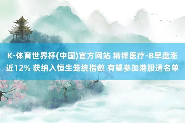 K·体育世界杯(中国)官方网站 精锋医疗-B早盘涨近12% 获纳入恒生笼统指数 有望参加港股通名单