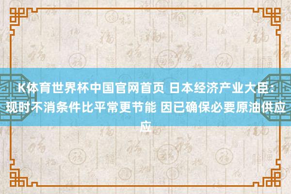 K体育世界杯中国官网首页 日本经济产业大臣:现时不消条件比平常更节能 因已确保必要原油供应