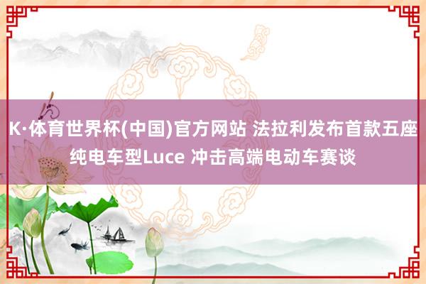 K·体育世界杯(中国)官方网站 法拉利发布首款五座纯电车型Luce 冲击高端电动车赛谈