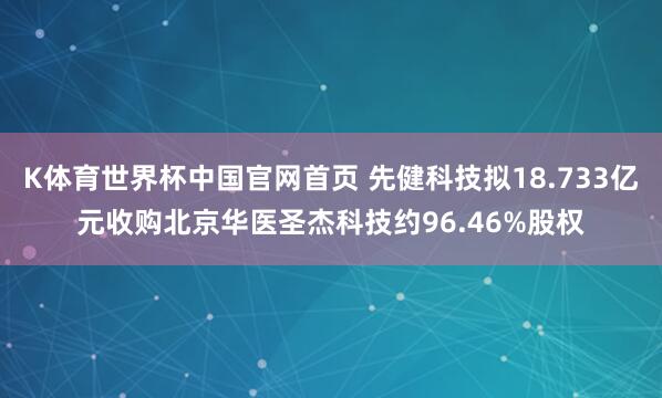 K体育世界杯中国官网首页 先健科技拟18.733亿元收购北京华医圣杰科技约96.46%股权