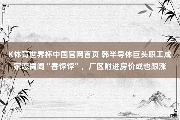 K体育世界杯中国官网首页 韩半导体巨头职工成家恋阛阓“香饽饽”,厂区附进房价或也跟涨