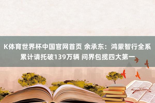 K体育世界杯中国官网首页 余承东:鸿蒙智行全系累计请托破139万辆 问界包揽四大第一