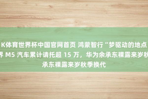 K体育世界杯中国官网首页 鸿蒙智行“梦驱动的地点”：问界 M5 汽车累计请托超 15 万，华为余承东裸露来岁秋季换代