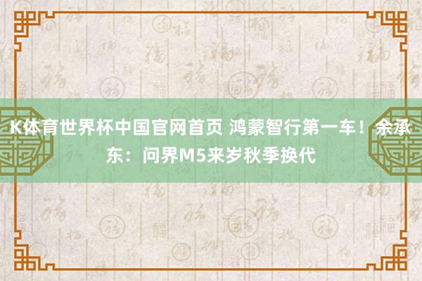 K体育世界杯中国官网首页 鸿蒙智行第一车!余承东:问界M5来岁秋季换代