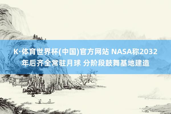 K·体育世界杯(中国)官方网站 NASA称2032年后齐全常驻月球 分阶段鼓舞基地建造
