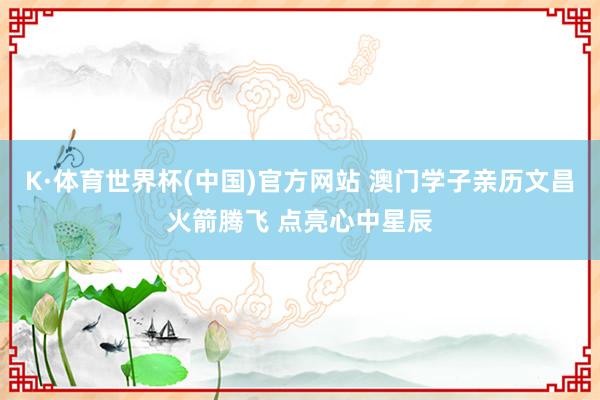 K·体育世界杯(中国)官方网站 澳门学子亲历文昌火箭腾飞 点亮心中星辰