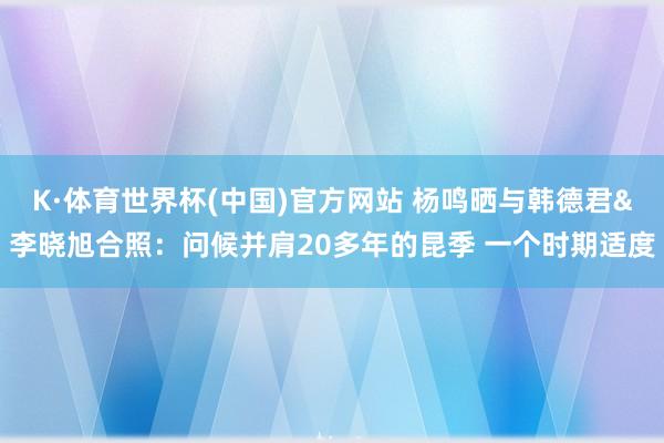 K·体育世界杯(中国)官方网站 杨鸣晒与韩德君&李晓旭合照：问候并肩20多年的昆季 一个时期适度