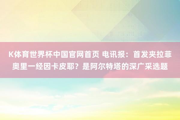 K体育世界杯中国官网首页 电讯报：首发夹拉菲奥里一经因卡皮耶？是阿尔特塔的深广采选题