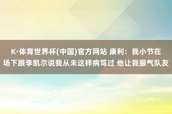 K·体育世界杯(中国)官方网站 康利:我小节在场下跟李凯尔说我从未这样病笃过 他让我服气队友