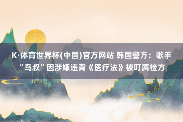 K·体育世界杯(中国)官方网站 韩国警方:歌手“鸟叔”因涉嫌违背《医疗法》被叮属检方