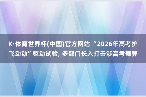 K·体育世界杯(中国)官方网站 “2026年高考护飞动动”驱动试验, 多部门长入打击涉高考舞弊