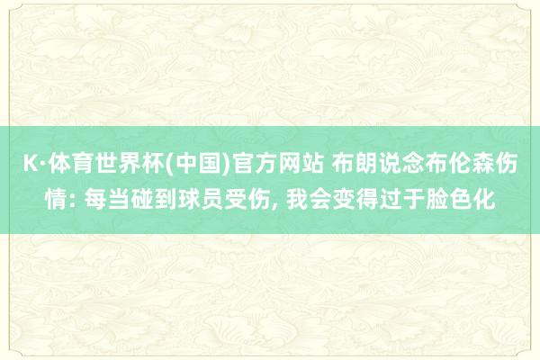 K·体育世界杯(中国)官方网站 布朗说念布伦森伤情: 每当碰到球员受伤， 我会变得过于脸色化