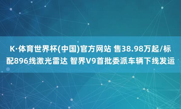 K·体育世界杯(中国)官方网站 售38.98万起/标配896线激光雷达 智界V9首批委派车辆下线发运
