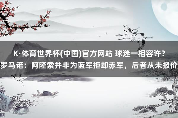K·体育世界杯(中国)官方网站 球迷一相容许?罗马诺:阿隆索并非为蓝军拒却赤军,后者从未报价