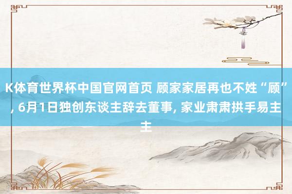 K体育世界杯中国官网首页 顾家家居再也不姓“顾”, 6月1日独创东谈主辞去董事, 家业肃肃拱手易主