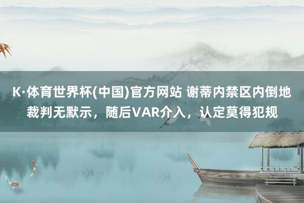K·体育世界杯(中国)官方网站 谢蒂内禁区内倒地裁判无默示，随后VAR介入，认定莫得犯规