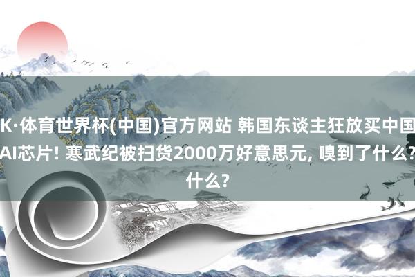 K·体育世界杯(中国)官方网站 韩国东谈主狂放买中国AI芯片! 寒武纪被扫货2000万好意思元， 嗅到了什么?
