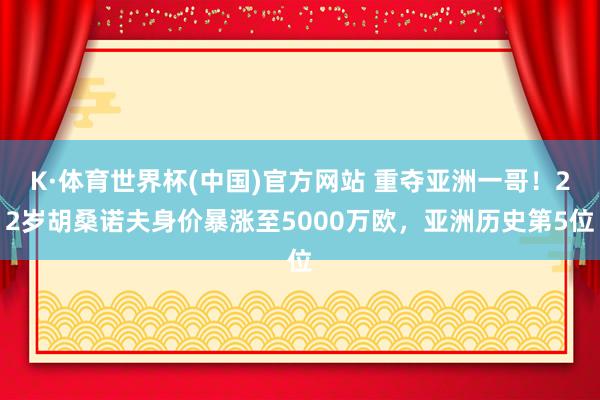 K·体育世界杯(中国)官方网站 重夺亚洲一哥!22岁胡桑诺夫身价暴涨至5000万欧,亚洲历史第5位