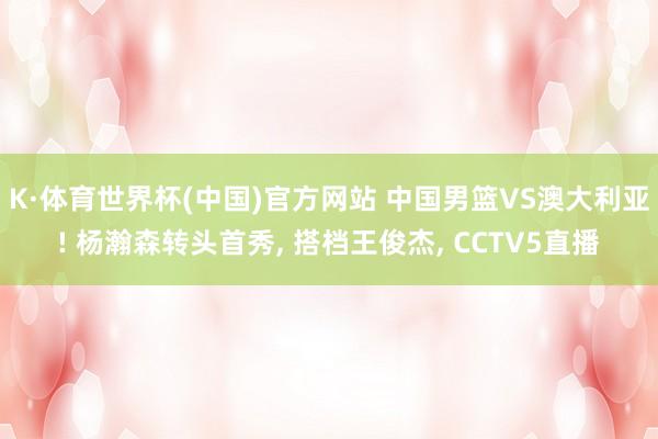 K·体育世界杯(中国)官方网站 中国男篮VS澳大利亚! 杨瀚森转头首秀， 搭档王俊杰， CCTV5直播