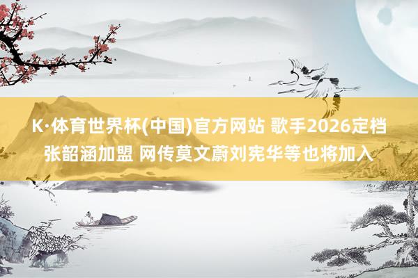 K·体育世界杯(中国)官方网站 歌手2026定档张韶涵加盟 网传莫文蔚刘宪华等也将加入