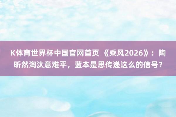 K体育世界杯中国官网首页 《乘风2026》：陶昕然淘汰意难平，蓝本是思传递这么的信号？