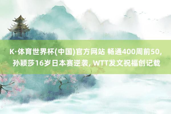 K·体育世界杯(中国)官方网站 畅通400周前50， 孙颖莎16岁日本赛逆袭， WTT发文祝福创记载